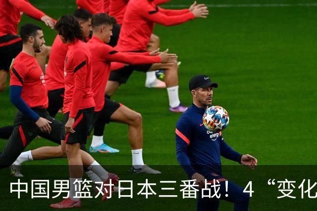 中国男篮对日本三番战！4“变化”传喜讯，郭士强率队将复仇