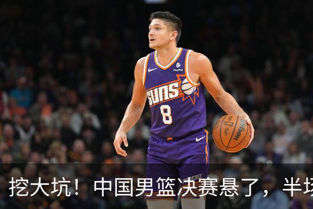 挖大坑！中国男篮决赛悬了，半场落后19分，原因揭晓 2数据拉胯！